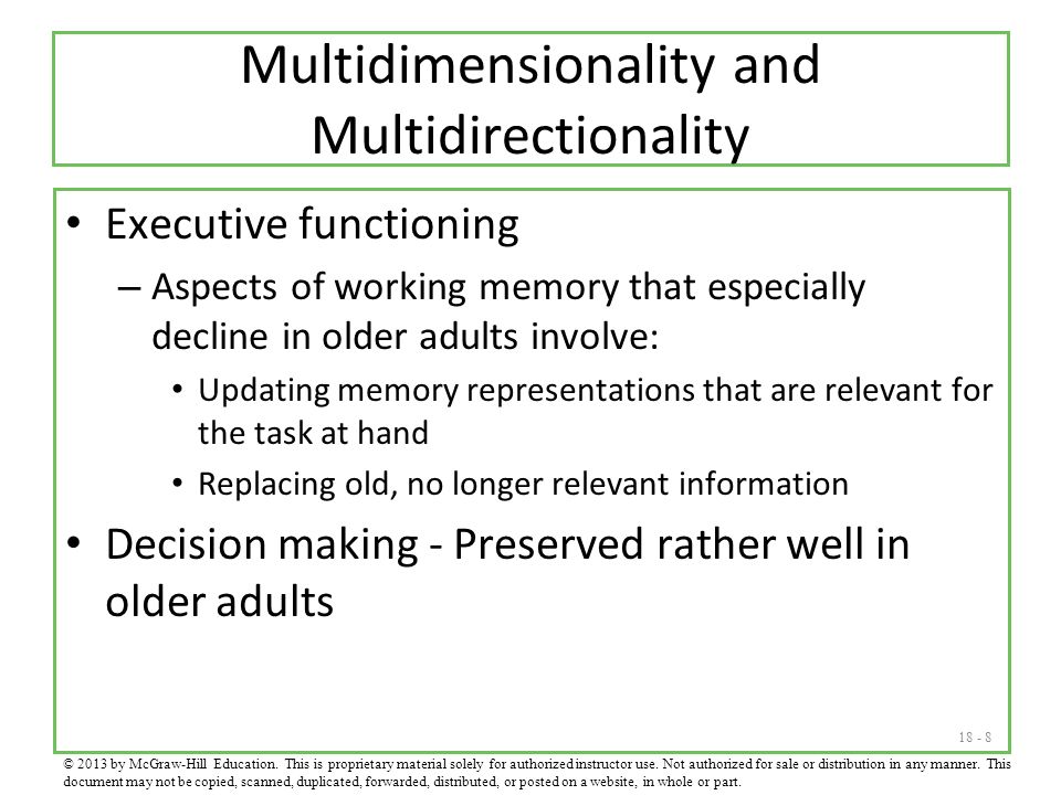 Multidimensionality and Multidirectionality Executive functioning – Aspects of working memory that especially decline in older adults involve: Updating memory representations that are relevant for the task at hand Replacing old, no longer relevant information Decision making - Preserved rather well in older adults © 2013 by McGraw-Hill Education.