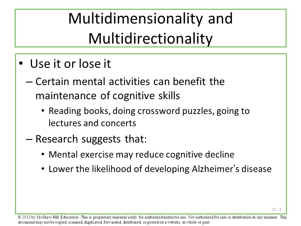 Multidimensionality and Multidirectionality Use it or lose it – Certain mental activities can benefit the maintenance of cognitive skills Reading books, doing crossword puzzles, going to lectures and concerts – Research suggests that: Mental exercise may reduce cognitive decline Lower the likelihood of developing Alzheimer’s disease © 2013 by McGraw-Hill Education.