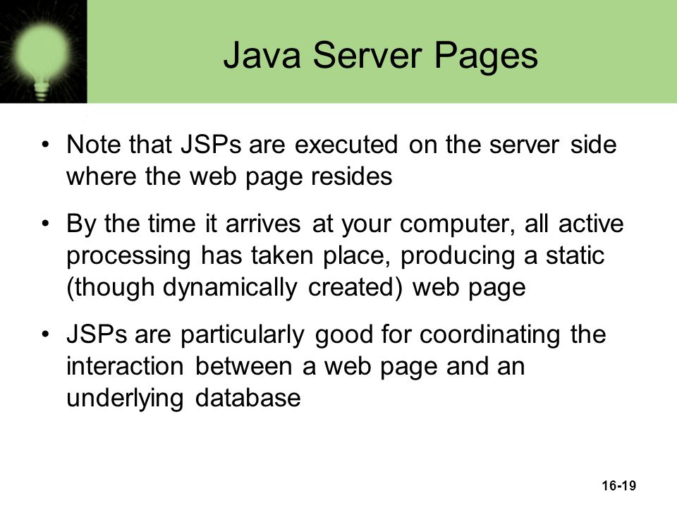 16-19 Java Server Pages Note that JSPs are executed on the server side where the web page resides By the time it arrives at your computer, all active processing has taken place, producing a static (though dynamically created) web page JSPs are particularly good for coordinating the interaction between a web page and an underlying database