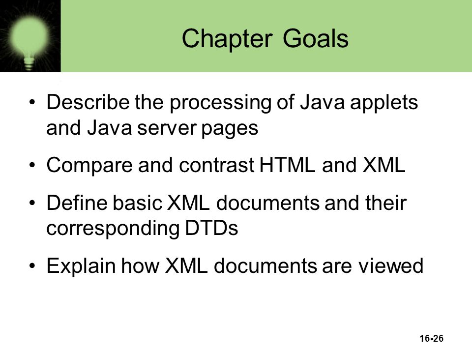 16-26 Chapter Goals Describe the processing of Java applets and Java server pages Compare and contrast HTML and XML Define basic XML documents and their corresponding DTDs Explain how XML documents are viewed