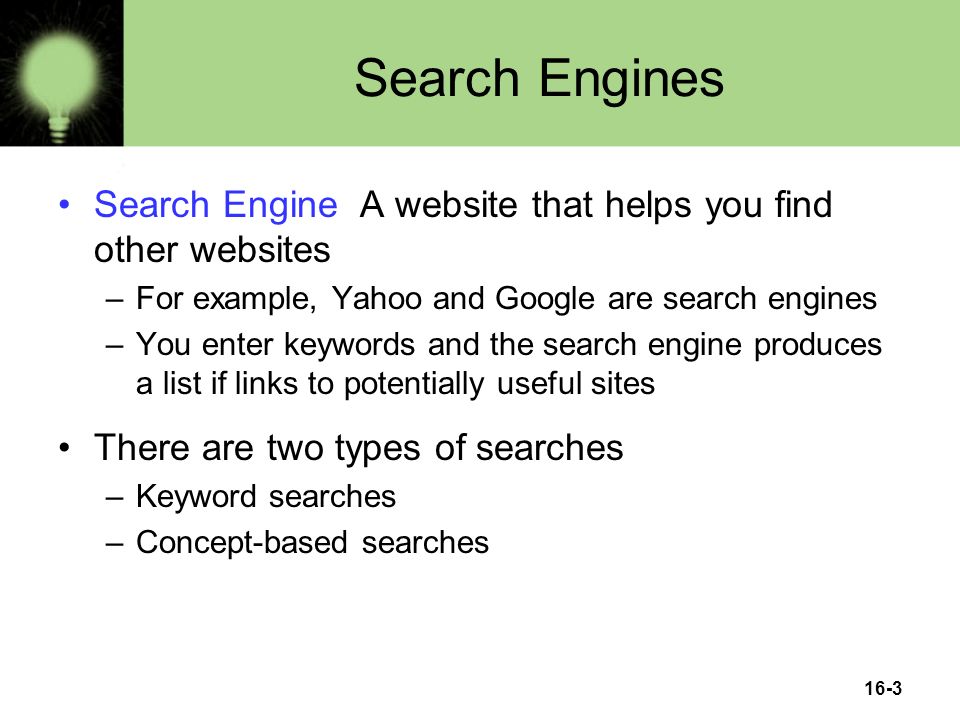 16-3 Search Engines Search Engine A website that helps you find other websites –For example, Yahoo and Google are search engines –You enter keywords and the search engine produces a list if links to potentially useful sites There are two types of searches –Keyword searches –Concept-based searches