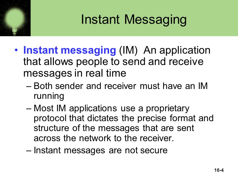 16-4 Instant Messaging Instant messaging (IM) An application that allows people to send and receive messages in real time –Both sender and receiver must have an IM running –Most IM applications use a proprietary protocol that dictates the precise format and structure of the messages that are sent across the network to the receiver.