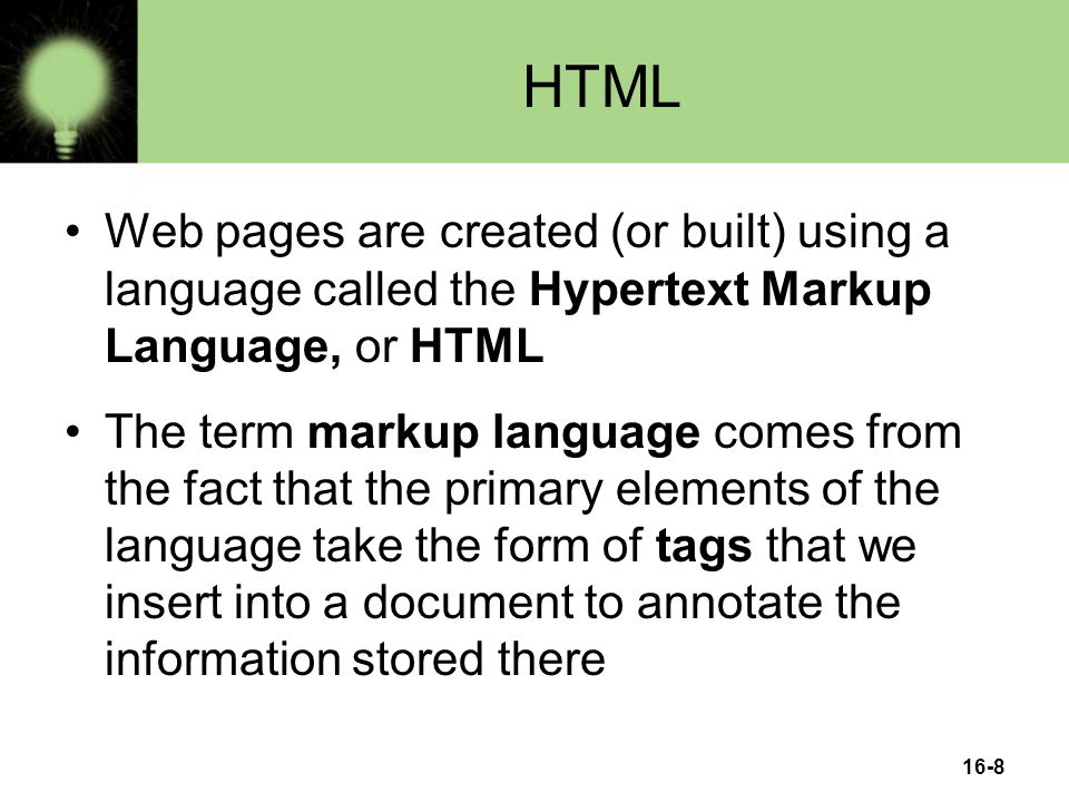 16-8 HTML Web pages are created (or built) using a language called the Hypertext Markup Language, or HTML The term markup language comes from the fact that the primary elements of the language take the form of tags that we insert into a document to annotate the information stored there