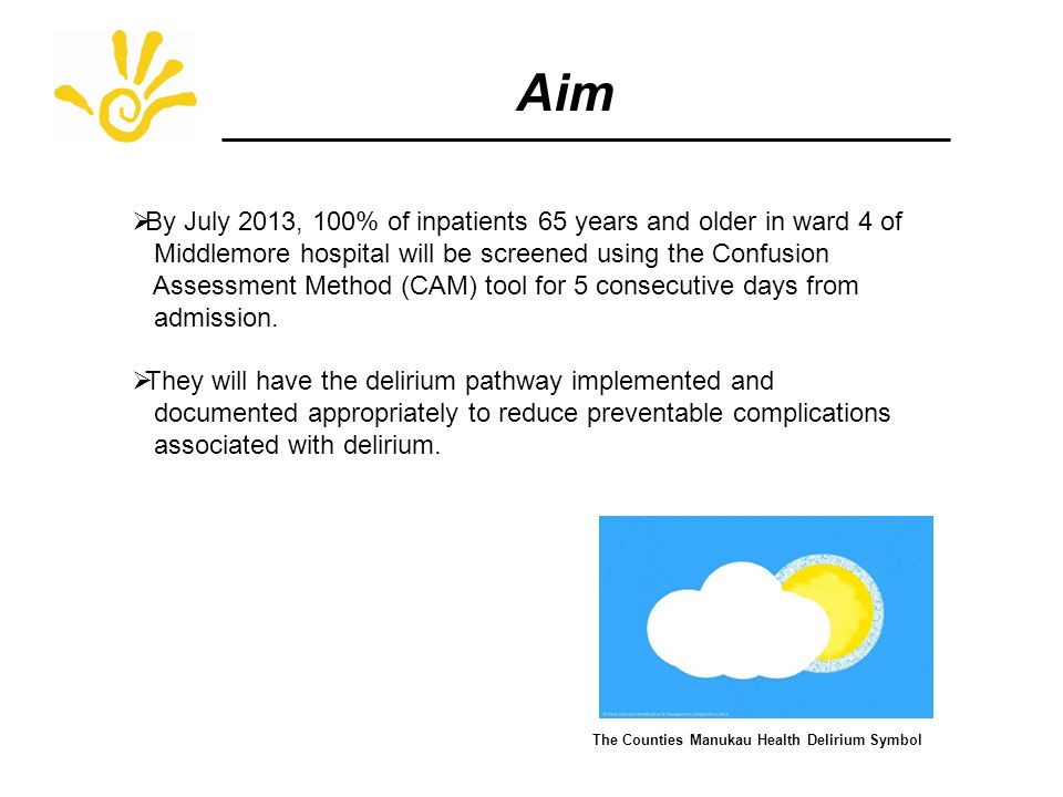 Aim  By July 2013, 100% of inpatients 65 years and older in ward 4 of Middlemore hospital will be screened using the Confusion Assessment Method (CAM) tool for 5 consecutive days from admission.