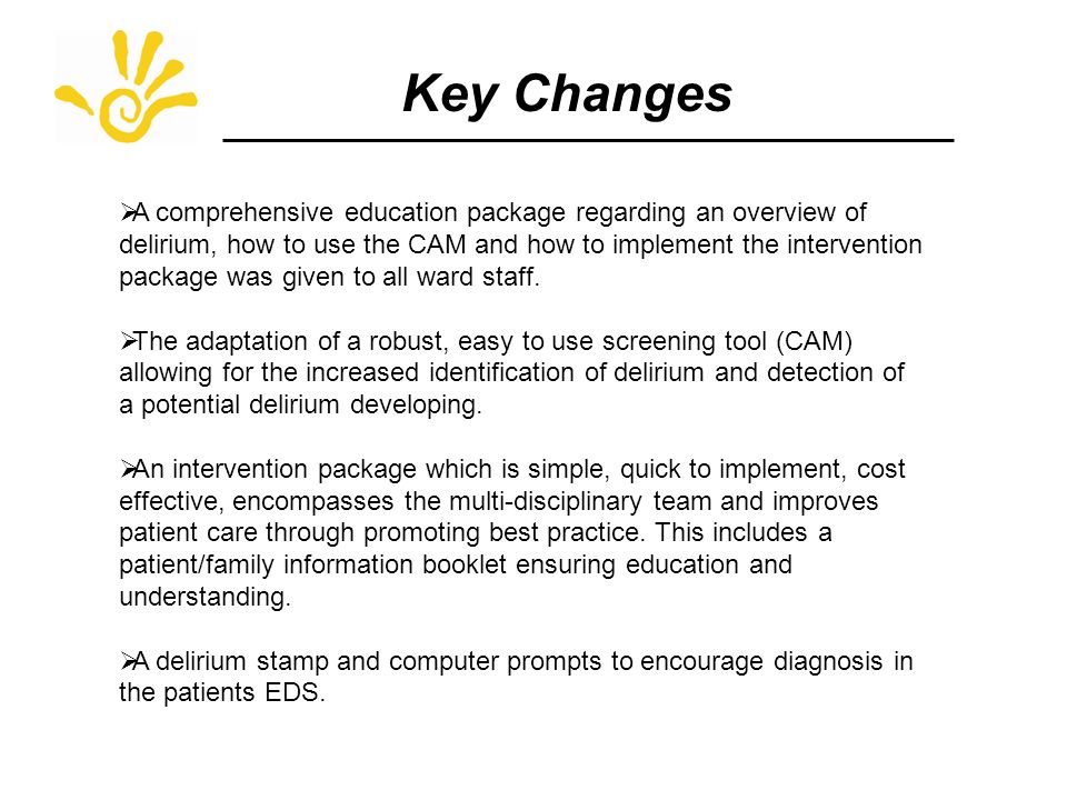 Key Changes  A comprehensive education package regarding an overview of delirium, how to use the CAM and how to implement the intervention package was given to all ward staff.