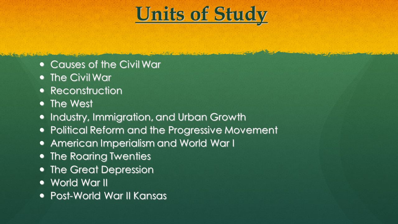 Units of Study Units of Study Causes of the Civil War Causes of the Civil War The Civil War The Civil War Reconstruction Reconstruction The West The West Industry, Immigration, and Urban Growth Industry, Immigration, and Urban Growth Political Reform and the Progressive Movement Political Reform and the Progressive Movement American Imperialism and World War I American Imperialism and World War I The Roaring Twenties The Roaring Twenties The Great Depression The Great Depression World War II World War II Post-World War II Kansas Post-World War II Kansas