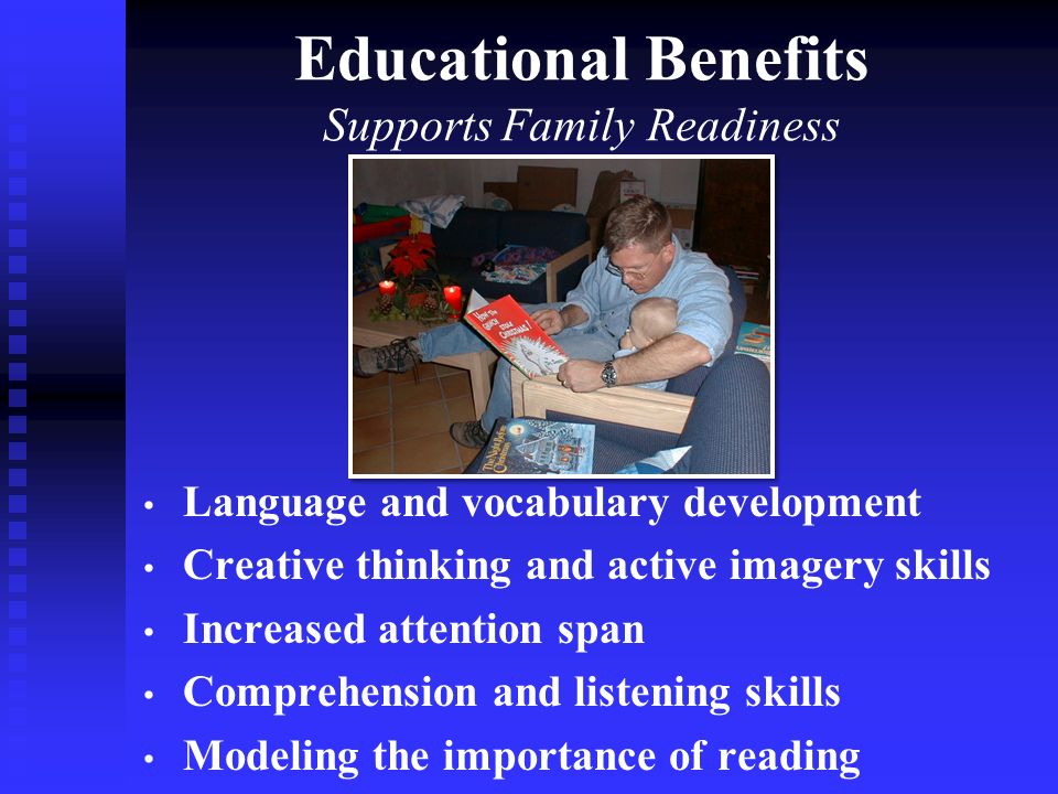 Language and vocabulary development Creative thinking and active imagery skills Increased attention span Comprehension and listening skills Modeling the importance of reading Educational Benefits Supports Family Readiness