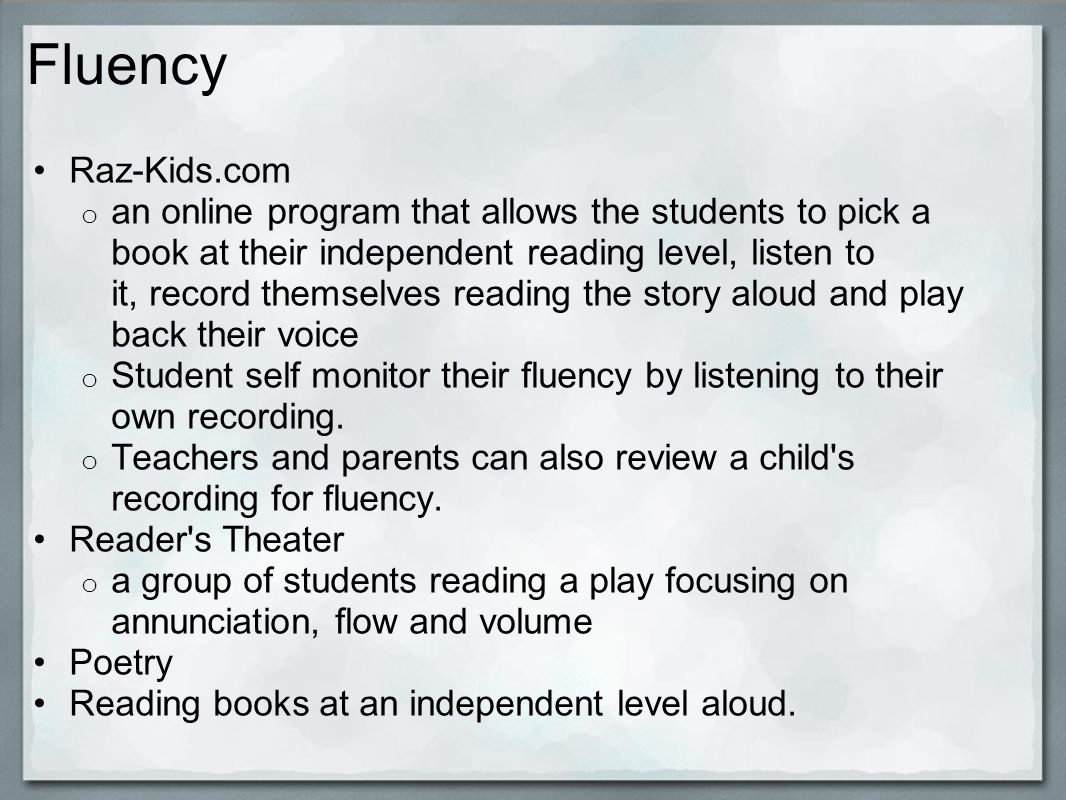 Fluency Raz-Kids.com o an online program that allows the students to pick a book at their independent reading level, listen to it, record themselves reading the story aloud and play back their voice o Student self monitor their fluency by listening to their own recording.