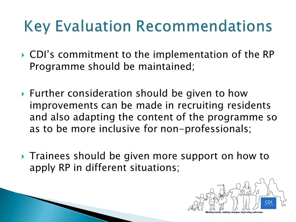 CDI’s commitment to the implementation of the RP Programme should be maintained;  Further consideration should be given to how improvements can be made in recruiting residents and also adapting the content of the programme so as to be more inclusive for non-professionals;  Trainees should be given more support on how to apply RP in different situations;