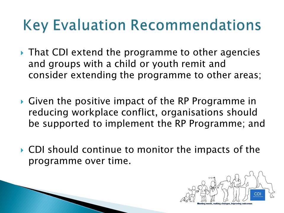  That CDI extend the programme to other agencies and groups with a child or youth remit and consider extending the programme to other areas;  Given the positive impact of the RP Programme in reducing workplace conflict, organisations should be supported to implement the RP Programme; and  CDI should continue to monitor the impacts of the programme over time.