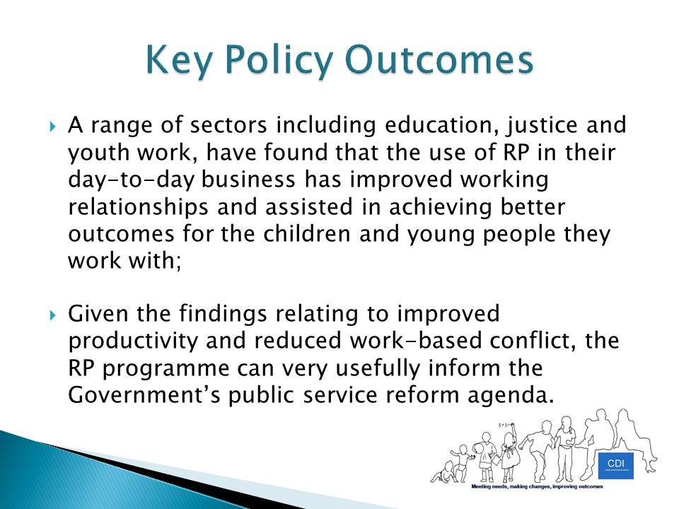  A range of sectors including education, justice and youth work, have found that the use of RP in their day-to-day business has improved working relationships and assisted in achieving better outcomes for the children and young people they work with;  Given the findings relating to improved productivity and reduced work-based conflict, the RP programme can very usefully inform the Government’s public service reform agenda.