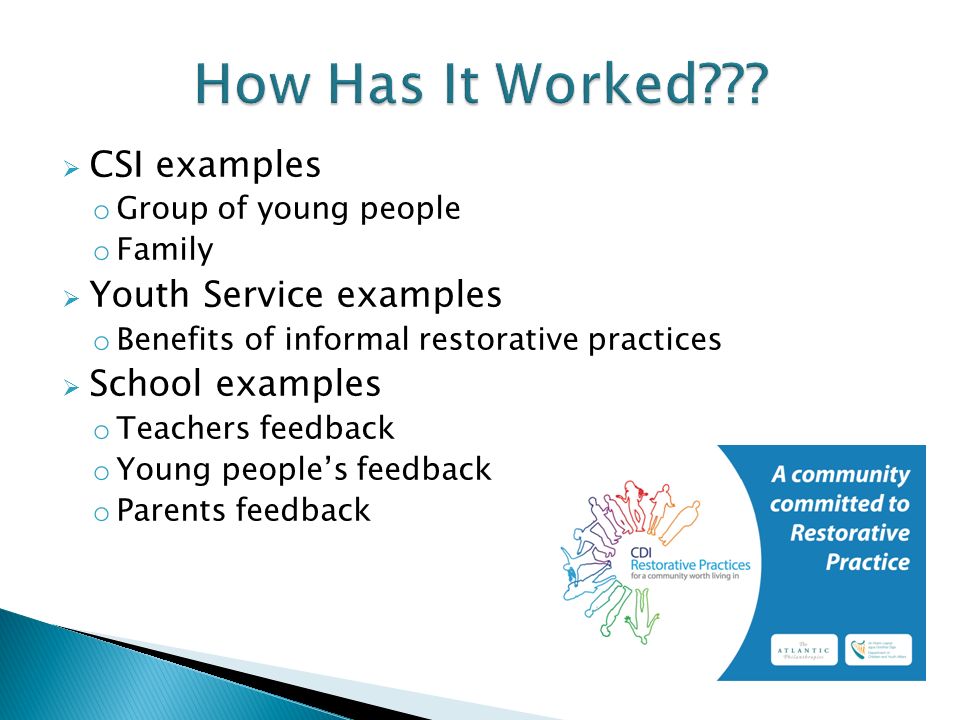  CSI examples o Group of young people o Family  Youth Service examples o Benefits of informal restorative practices  School examples o Teachers feedback o Young people’s feedback o Parents feedback