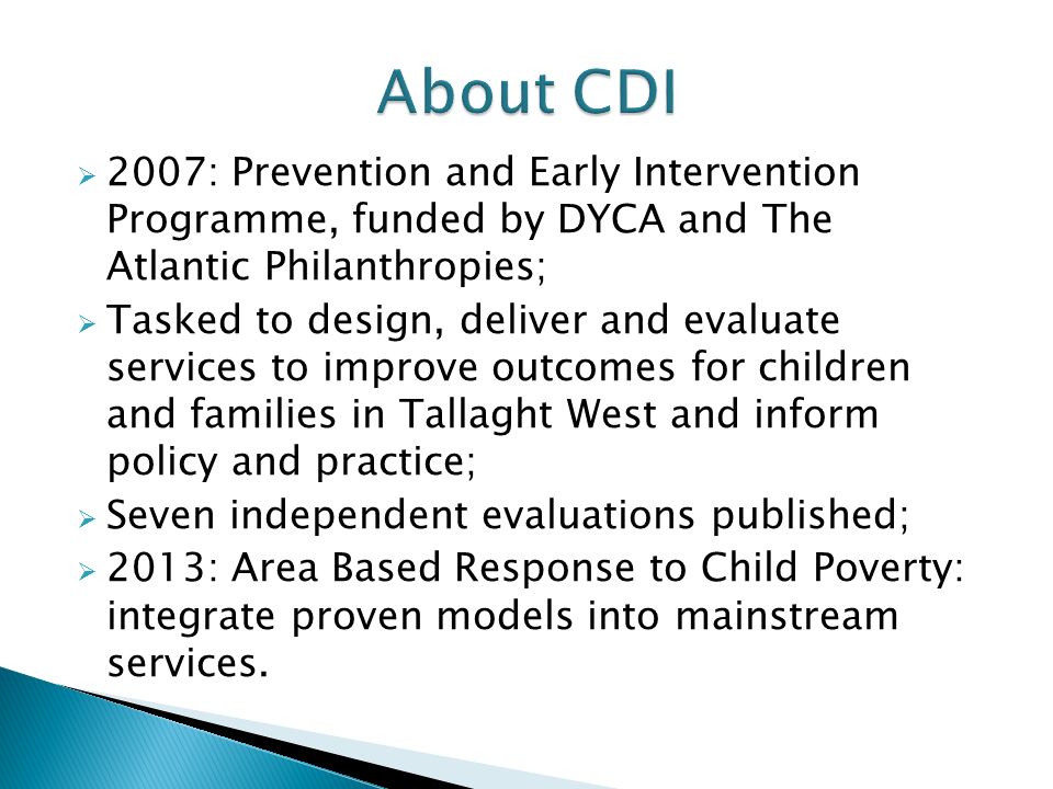  2007: Prevention and Early Intervention Programme, funded by DYCA and The Atlantic Philanthropies;  Tasked to design, deliver and evaluate services to improve outcomes for children and families in Tallaght West and inform policy and practice;  Seven independent evaluations published;  2013: Area Based Response to Child Poverty: integrate proven models into mainstream services.