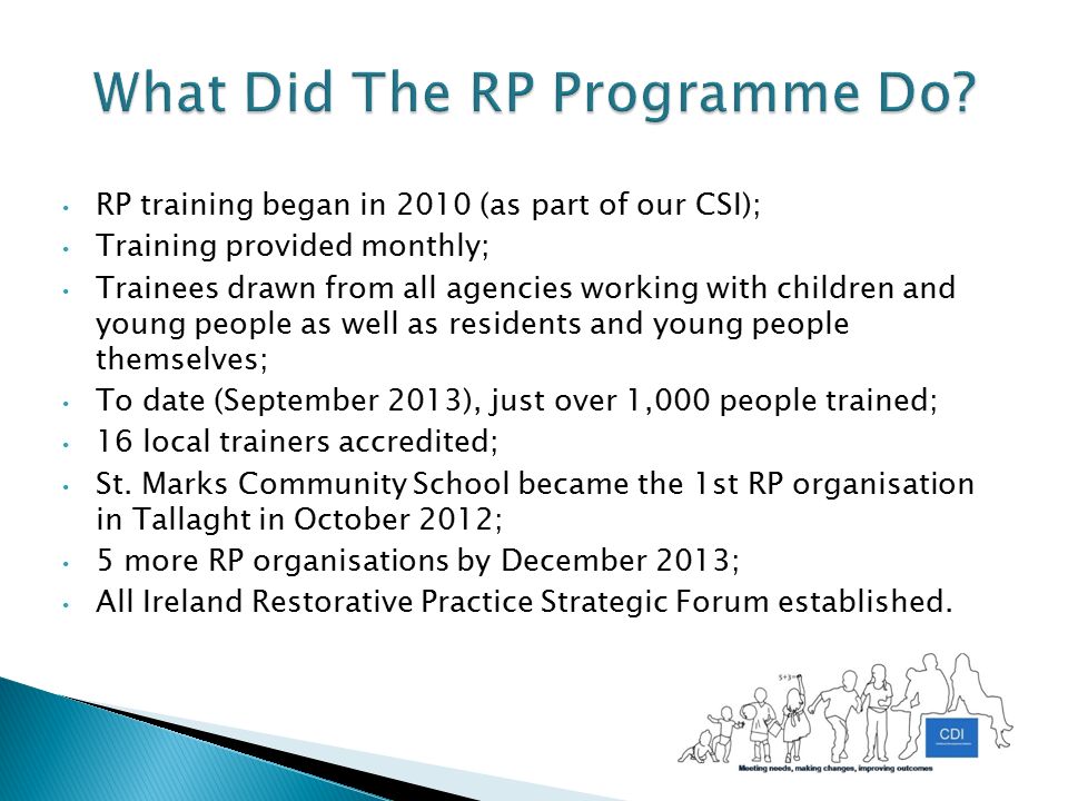 RP training began in 2010 (as part of our CSI); Training provided monthly; Trainees drawn from all agencies working with children and young people as well as residents and young people themselves; To date (September 2013), just over 1,000 people trained; 16 local trainers accredited; St.