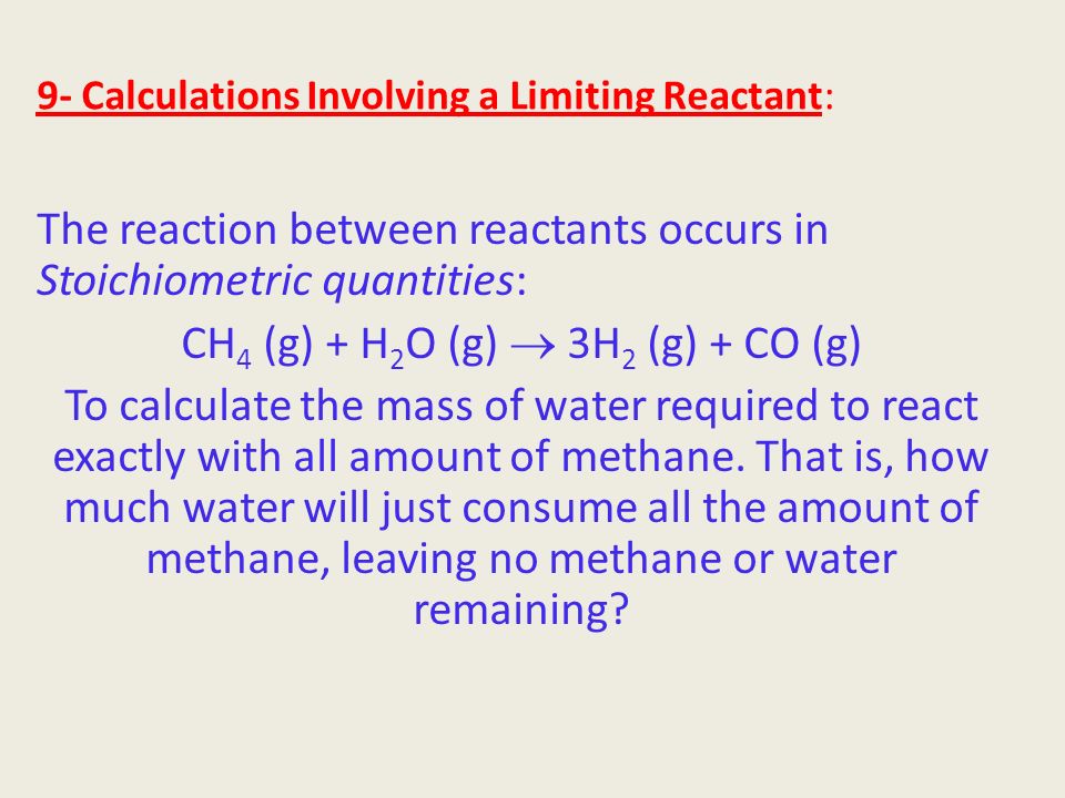 9- Calculations Involving a Limiting Reactant: The reaction between reactants occurs in Stoichiometric quantities: CH 4 (g) + H 2 O (g)  3H 2 (g) + CO (g) To calculate the mass of water required to react exactly with all amount of methane.