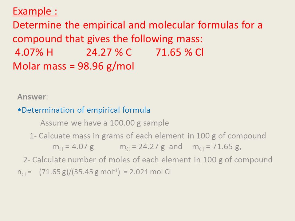 Example : Determine the empirical and molecular formulas for a compound that gives the following mass: % Cl24.27 % C 4.07% H Molar mass = g/mol Answer: Determination of empirical formula Assume we have a g sample 1- Calcuate mass in grams of each element in 100 g of compound m Cl = g,m C = g andm H = 4.07 g 2- Calculate number of moles of each element in 100 g of compound n Cl = (71.65 g)/(35.45 g mol -1 ) = mol Cl