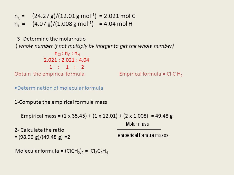n C = (24.27 g)/(12.01 g mol -1 ) = mol C n H = (4.07 g)/(1.008 g mol -1 ) = 4.04 mol H 3 -Determine the molar ratio ( whole number if not multiply by integer to get the whole number) n Cl : n C : n H : : : 1 : 2 Obtain the empirical formula Empirical formula = Cl C H 2 Determination of molecular formula 1-Compute the empirical formula mass Empirical mass = (1 x 35.45) + (1 x 12.01) + (2 x 1.008) = g 2- Calculate the ratio = (98.96 g)/(49.48 g) =2 Molecular formula = (ClCH 2 ) 2 = Cl 2 C 2 H 4