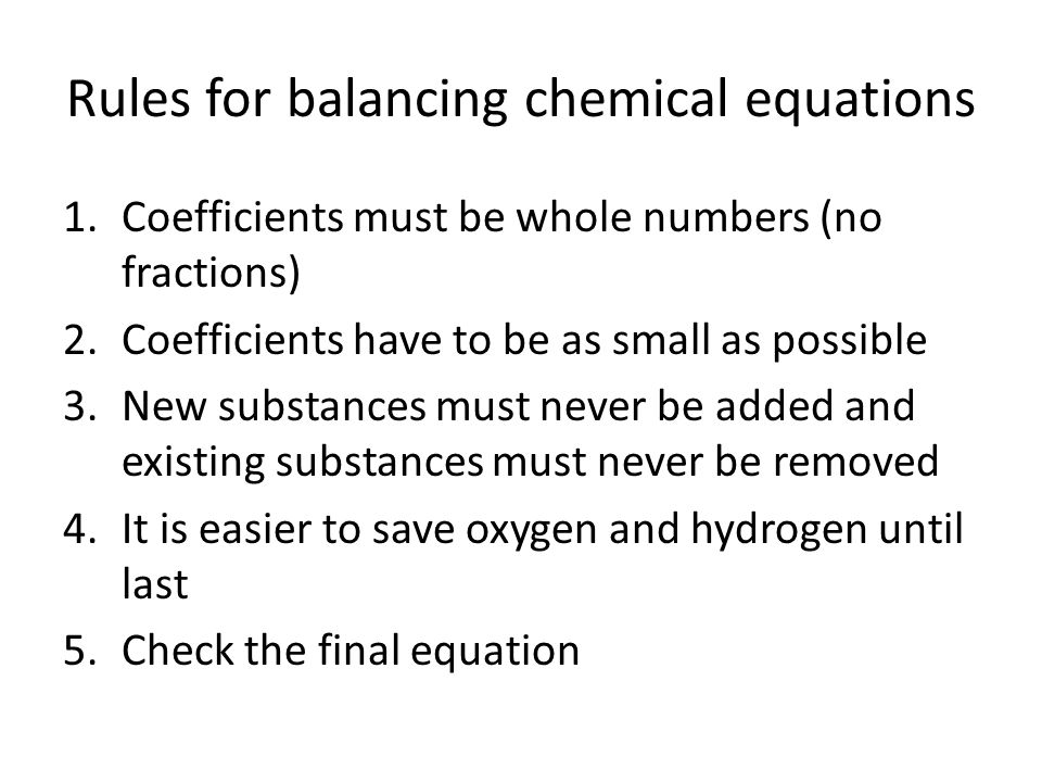Rules for balancing chemical equations 1.Coefficients must be whole numbers (no fractions) 2.Coefficients have to be as small as possible 3.New substances must never be added and existing substances must never be removed 4.It is easier to save oxygen and hydrogen until last 5.Check the final equation