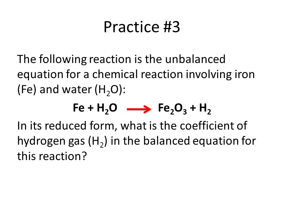 Practice #3 The following reaction is the unbalanced equation for a chemical reaction involving iron (Fe) and water (H 2 O): Fe + H 2 OFe 2 O 3 + H 2 In its reduced form, what is the coefficient of hydrogen gas (H 2 ) in the balanced equation for this reaction