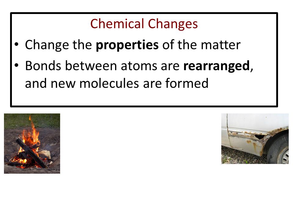 Chemical Changes Change the properties of the matter Bonds between atoms are rearranged, and new molecules are formed
