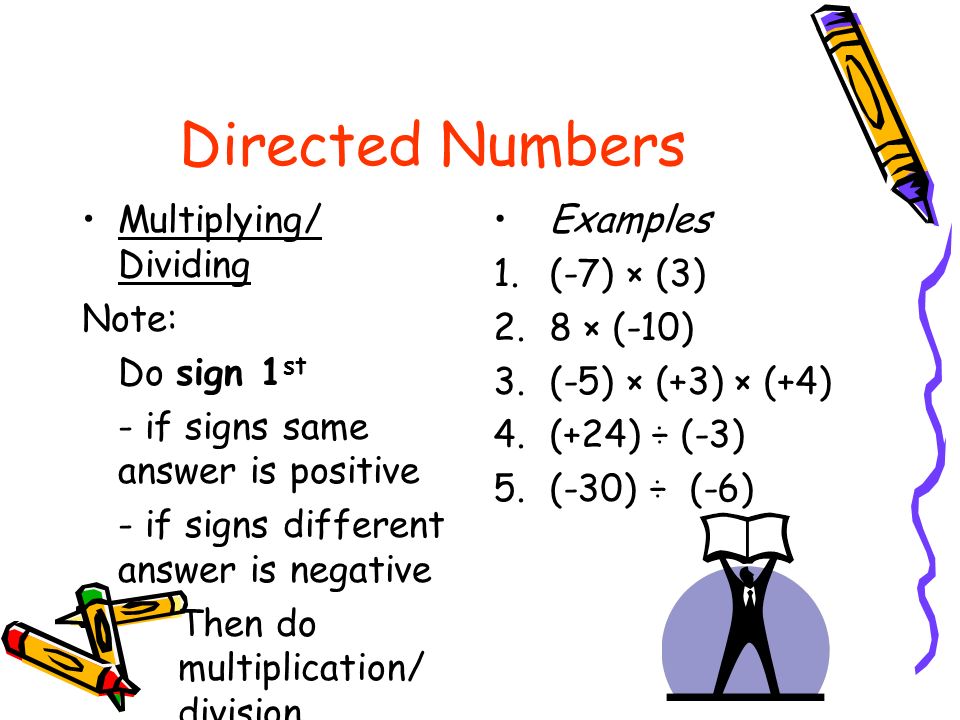 Directed Numbers Multiplying/ Dividing Note: Do sign 1 st - if signs same answer is positive - if signs different answer is negative Then do multiplication/ division Examples 1.(-7) × (3) 2.8 × (-10) 3.(-5) × (+3) × (+4) 4.(+24) ÷ (-3) 5.(-30) ÷ (-6)