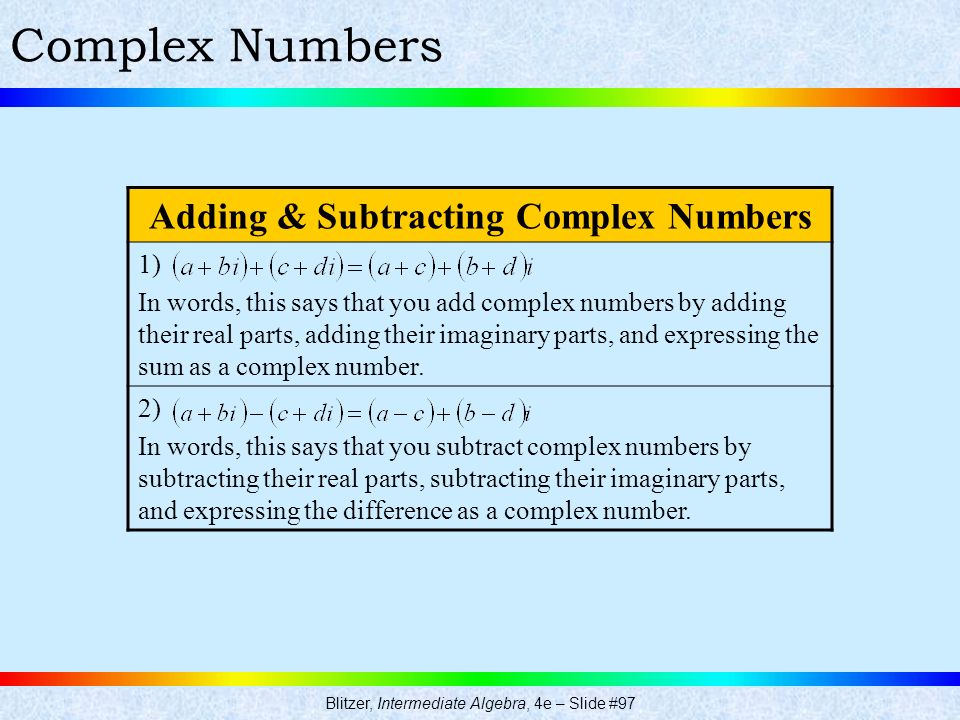 Blitzer, Intermediate Algebra, 4e – Slide #97 Complex Numbers Adding & Subtracting Complex Numbers 1) In words, this says that you add complex numbers by adding their real parts, adding their imaginary parts, and expressing the sum as a complex number.