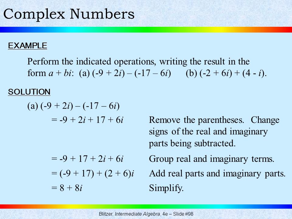 Blitzer, Intermediate Algebra, 4e – Slide #98 Complex NumbersEXAMPLE Perform the indicated operations, writing the result in the form a + bi: (a) (-9 + 2i) – (-17 – 6i) (b) (-2 + 6i) + (4 - i).