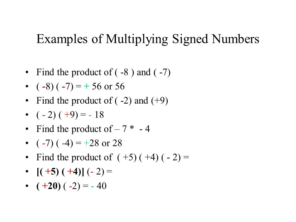 Examples of Multiplying Signed Numbers Find the product of ( -8 ) and ( -7) ( -8) ( -7) = + 56 or 56 Find the product of ( -2) and (+9) ( - 2) ( +9) = - 18 Find the product of – 7 * - 4 ( -7) ( -4) = +28 or 28 Find the product of ( +5) ( +4) ( - 2) = [( +5) ( +4)] (- 2) = ( +20) ( -2) = - 40