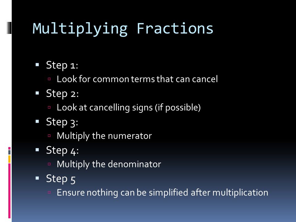 Multiplying Fractions  Step 1:  Look for common terms that can cancel  Step 2:  Look at cancelling signs (if possible)  Step 3:  Multiply the numerator  Step 4:  Multiply the denominator  Step 5  Ensure nothing can be simplified after multiplication