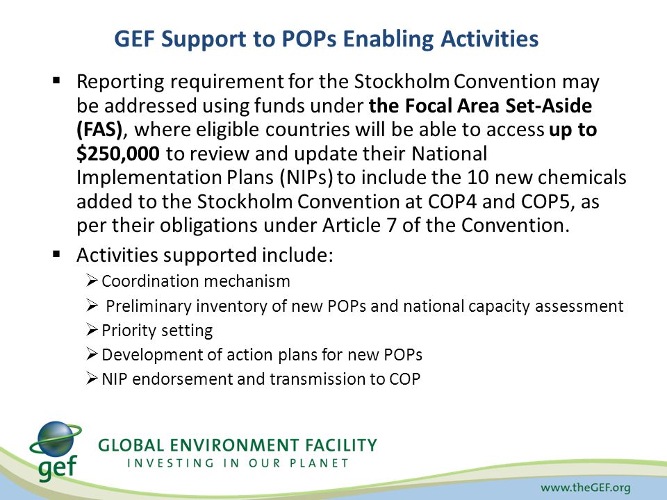  Reporting requirement for the Stockholm Convention may be addressed using funds under the Focal Area Set-Aside (FAS), where eligible countries will be able to access up to $250,000 to review and update their National Implementation Plans (NIPs) to include the 10 new chemicals added to the Stockholm Convention at COP4 and COP5, as per their obligations under Article 7 of the Convention.