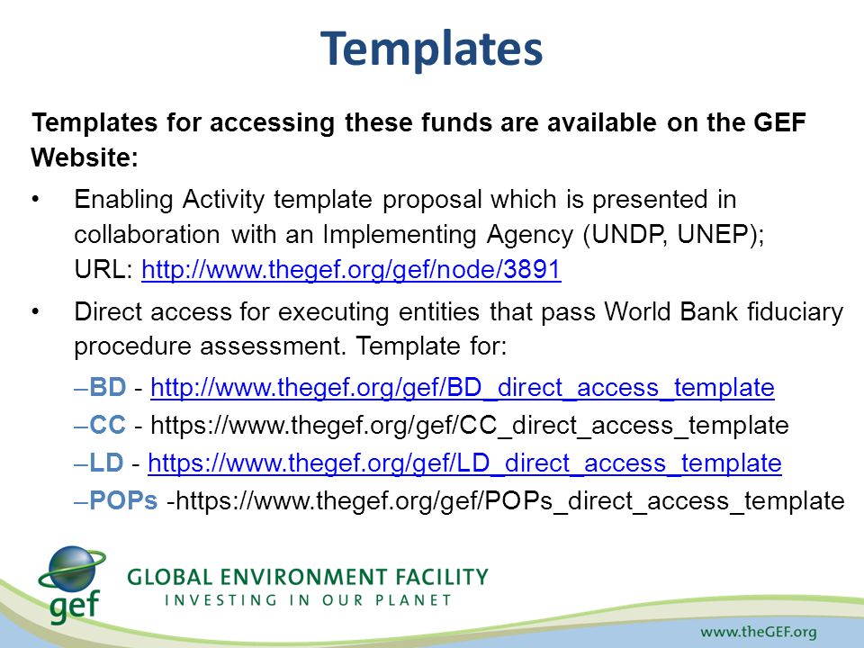 Templates for accessing these funds are available on the GEF Website: Enabling Activity template proposal which is presented in collaboration with an Implementing Agency (UNDP, UNEP); URL:   Direct access for executing entities that pass World Bank fiduciary procedure assessment.