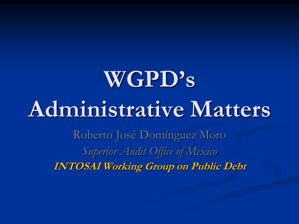 WGPD’s Administrative Matters Roberto José Domínguez Moro Superior Audit Office of Mexico INTOSAI Working Group on Public Debt