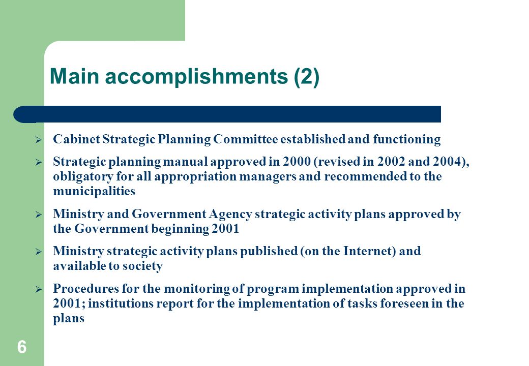 6 Main accomplishments (2)  Cabinet Strategic Planning Committee established and functioning  Strategic planning manual approved in 2000 (revised in 2002 and 2004), obligatory for all appropriation managers and recommended to the municipalities  Ministry and Government Agency strategic activity plans approved by the Government beginning 2001  Ministry strategic activity plans published (on the Internet) and available to society  Procedures for the monitoring of program implementation approved in 2001; institutions report for the implementation of tasks foreseen in the plans