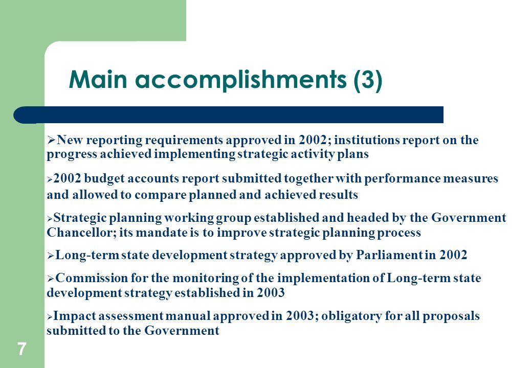 7  New reporting requirements approved in 2002; institutions report on the progress achieved implementing strategic activity plans  2002 budget accounts report submitted together with performance measures and allowed to compare planned and achieved results  Strategic planning working group established and headed by the Government Chancellor; its mandate is to improve strategic planning process  Long-term state development strategy approved by Parliament in 2002  Commission for the monitoring of the implementation of Long-term state development strategy established in 2003  Impact assessment manual approved in 2003; obligatory for all proposals submitted to the Government Main accomplishments (3)