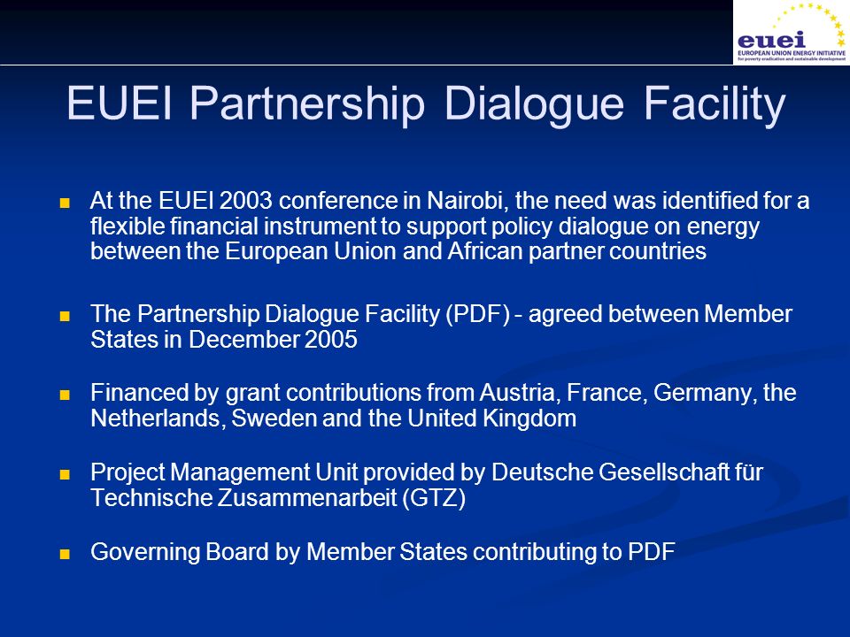 EUEI Partnership Dialogue Facility At the EUEI 2003 conference in Nairobi, the need was identified for a flexible financial instrument to support policy dialogue on energy between the European Union and African partner countries The Partnership Dialogue Facility (PDF) - agreed between Member States in December 2005 Financed by grant contributions from Austria, France, Germany, the Netherlands, Sweden and the United Kingdom Project Management Unit provided by Deutsche Gesellschaft für Technische Zusammenarbeit (GTZ) Governing Board by Member States contributing to PDF