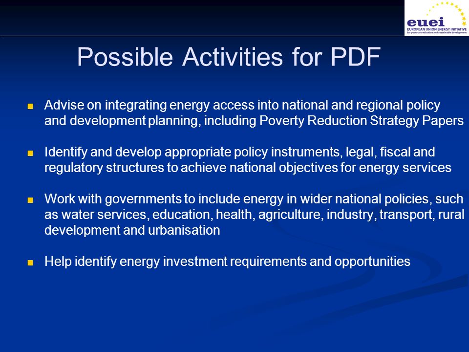 Possible Activities for PDF Advise on integrating energy access into national and regional policy and development planning, including Poverty Reduction Strategy Papers Identify and develop appropriate policy instruments, legal, fiscal and regulatory structures to achieve national objectives for energy services Work with governments to include energy in wider national policies, such as water services, education, health, agriculture, industry, transport, rural development and urbanisation Help identify energy investment requirements and opportunities