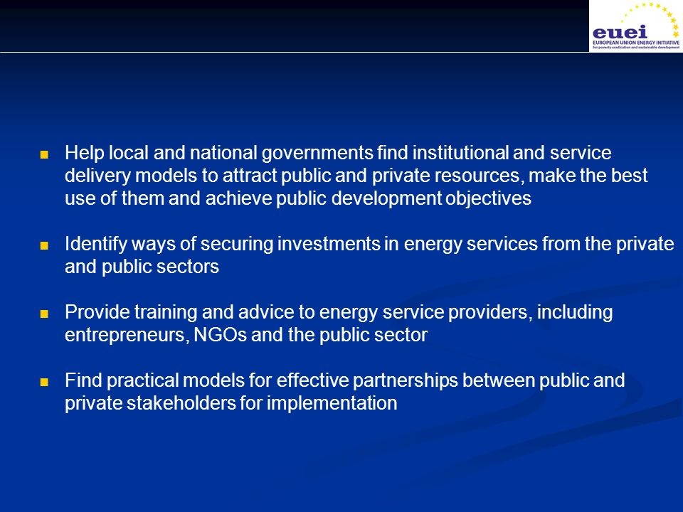 Help local and national governments find institutional and service delivery models to attract public and private resources, make the best use of them and achieve public development objectives Identify ways of securing investments in energy services from the private and public sectors Provide training and advice to energy service providers, including entrepreneurs, NGOs and the public sector Find practical models for effective partnerships between public and private stakeholders for implementation