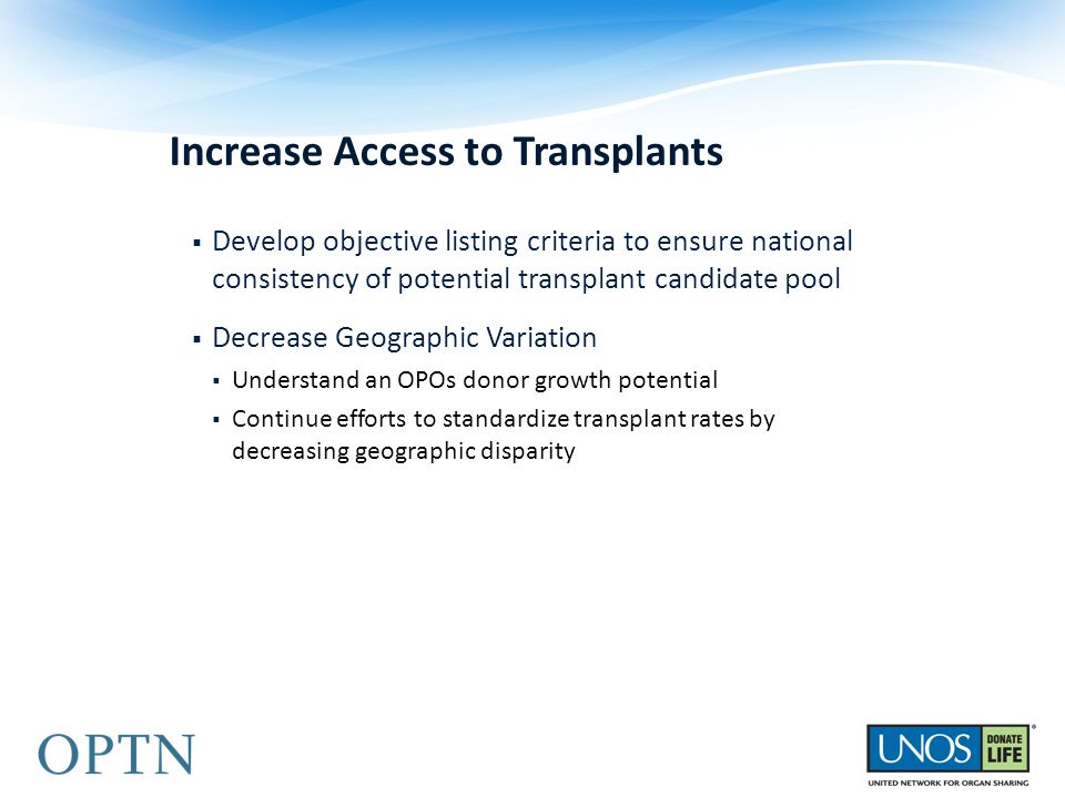 Increase Access to Transplants  Develop objective listing criteria to ensure national consistency of potential transplant candidate pool  Decrease Geographic Variation  Understand an OPOs donor growth potential  Continue efforts to standardize transplant rates by decreasing geographic disparity