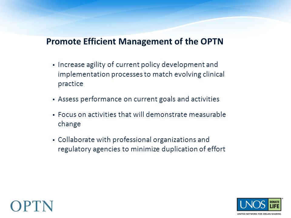 Promote Efficient Management of the OPTN  Increase agility of current policy development and implementation processes to match evolving clinical practice  Assess performance on current goals and activities  Focus on activities that will demonstrate measurable change  Collaborate with professional organizations and regulatory agencies to minimize duplication of effort