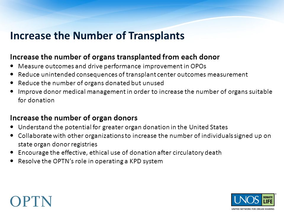 Increase the Number of Transplants Increase the number of organs transplanted from each donor  Measure outcomes and drive performance improvement in OPOs  Reduce unintended consequences of transplant center outcomes measurement  Reduce the number of organs donated but unused  Improve donor medical management in order to increase the number of organs suitable for donation Increase the number of organ donors  Understand the potential for greater organ donation in the United States  Collaborate with other organizations to increase the number of individuals signed up on state organ donor registries  Encourage the effective, ethical use of donation after circulatory death  Resolve the OPTN’s role in operating a KPD system