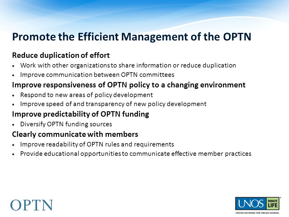 Reduce duplication of effort  Work with other organizations to share information or reduce duplication  Improve communication between OPTN committees Improve responsiveness of OPTN policy to a changing environment  Respond to new areas of policy development  Improve speed of and transparency of new policy development Improve predictability of OPTN funding  Diversify OPTN funding sources Clearly communicate with members  Improve readability of OPTN rules and requirements  Provide educational opportunities to communicate effective member practices Promote the Efficient Management of the OPTN