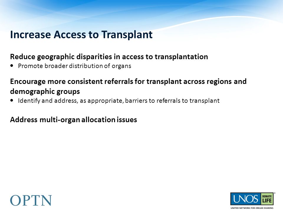 Increase Access to Transplant Reduce geographic disparities in access to transplantation  Promote broader distribution of organs Encourage more consistent referrals for transplant across regions and demographic groups  Identify and address, as appropriate, barriers to referrals to transplant Address multi-organ allocation issues
