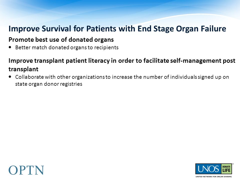 Improve Survival for Patients with End Stage Organ Failure Promote best use of donated organs  Better match donated organs to recipients Improve transplant patient literacy in order to facilitate self-management post transplant  Collaborate with other organizations to increase the number of individuals signed up on state organ donor registries