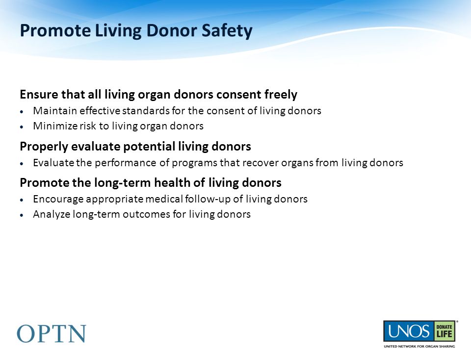 Ensure that all living organ donors consent freely  Maintain effective standards for the consent of living donors  Minimize risk to living organ donors Properly evaluate potential living donors  Evaluate the performance of programs that recover organs from living donors Promote the long-term health of living donors  Encourage appropriate medical follow-up of living donors  Analyze long-term outcomes for living donors Promote Living Donor Safety