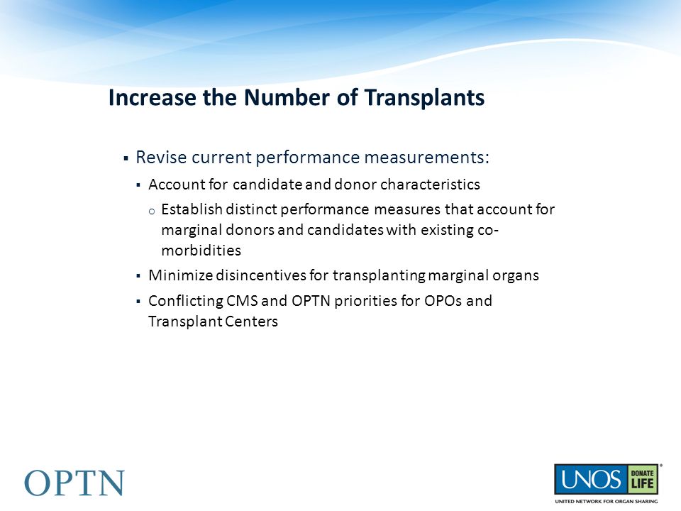 Increase the Number of Transplants  Revise current performance measurements:  Account for candidate and donor characteristics o Establish distinct performance measures that account for marginal donors and candidates with existing co- morbidities  Minimize disincentives for transplanting marginal organs  Conflicting CMS and OPTN priorities for OPOs and Transplant Centers