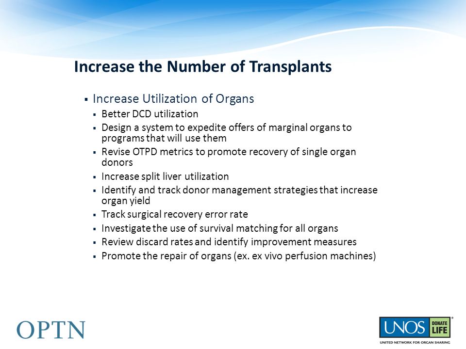 Increase the Number of Transplants  Increase Utilization of Organs  Better DCD utilization  Design a system to expedite offers of marginal organs to programs that will use them  Revise OTPD metrics to promote recovery of single organ donors  Increase split liver utilization  Identify and track donor management strategies that increase organ yield  Track surgical recovery error rate  Investigate the use of survival matching for all organs  Review discard rates and identify improvement measures  Promote the repair of organs (ex.