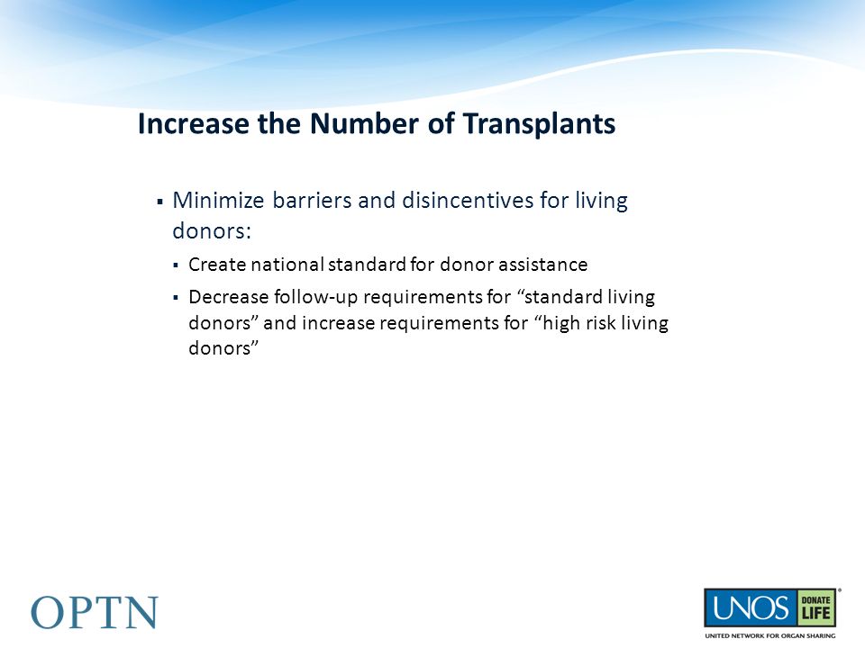 Increase the Number of Transplants  Minimize barriers and disincentives for living donors:  Create national standard for donor assistance  Decrease follow-up requirements for standard living donors and increase requirements for high risk living donors