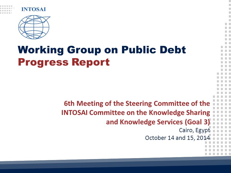 Working Group on Public Debt Progress Report 6th Meeting of the Steering Committee of the INTOSAI Committee on the Knowledge Sharing and Knowledge Services (Goal 3) Cairo, Egypt October 14 and 15, 2014