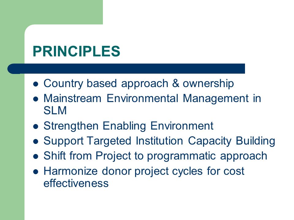 PRINCIPLES Country based approach & ownership Mainstream Environmental Management in SLM Strengthen Enabling Environment Support Targeted Institution Capacity Building Shift from Project to programmatic approach Harmonize donor project cycles for cost effectiveness