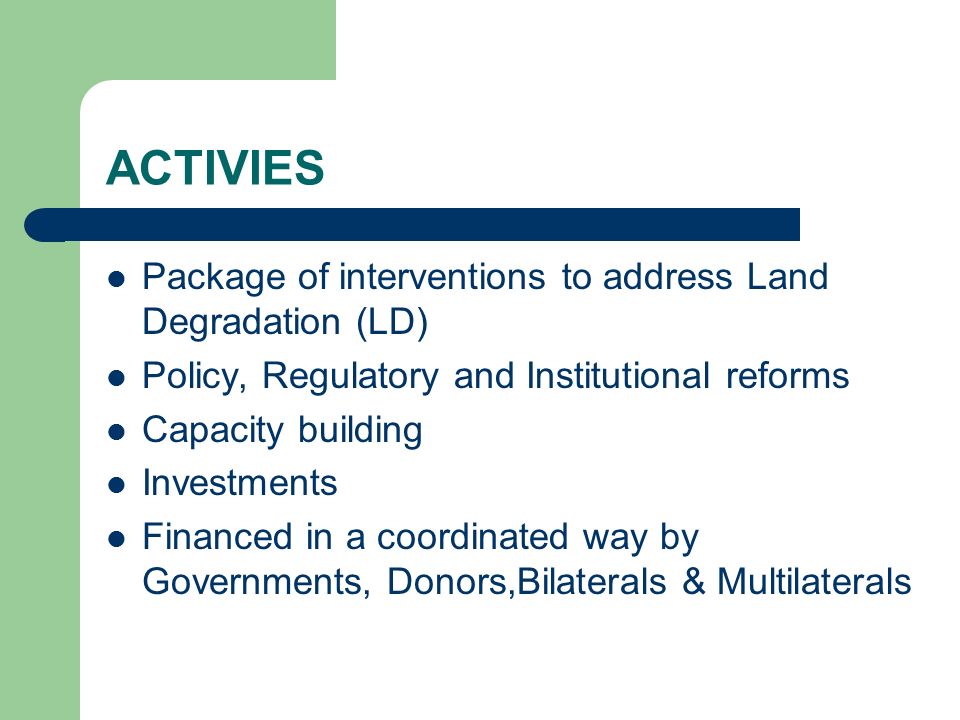 ACTIVIES Package of interventions to address Land Degradation (LD) Policy, Regulatory and Institutional reforms Capacity building Investments Financed in a coordinated way by Governments, Donors,Bilaterals & Multilaterals